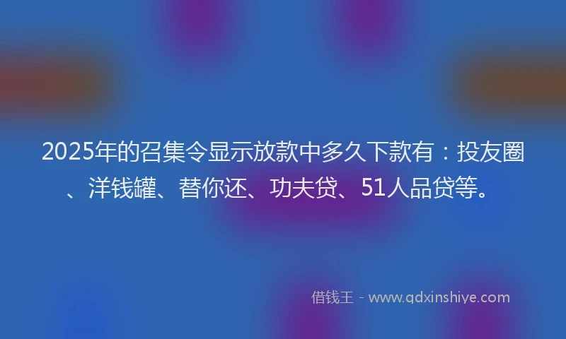 2025年的召集令显示放款中多久下款有：投友圈、洋钱罐、替你还、功夫贷、51人品贷等。