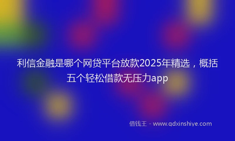 利信金融是哪个网贷平台放款2025年精选，概括五个轻松借款无压力app