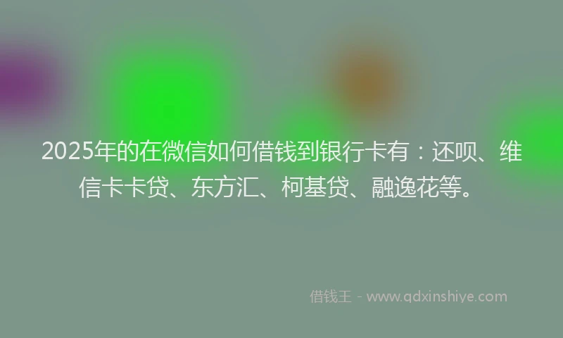 2025年的在微信如何借钱到银行卡有：还呗、维信卡卡贷、东方汇、柯基贷、融逸花等。