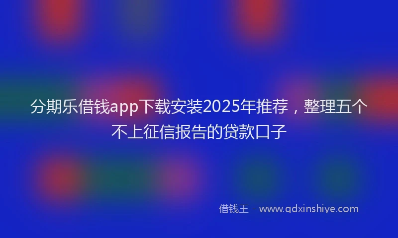 分期乐借钱app下载安装2025年推荐，整理五个不上征信报告的贷款口子
