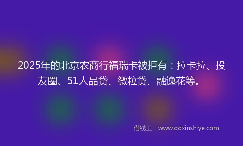 2025年的北京农商行福瑞卡被拒有：拉卡拉、投友圈、51人品贷、微粒贷、融逸花等。