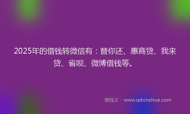 2025年的借钱转微信有：替你还、惠商贷、我来贷、省呗、微博借钱等。