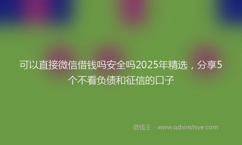 可以直接微信借钱吗安全吗2025年精选，分享5个不看负债和征信的口子