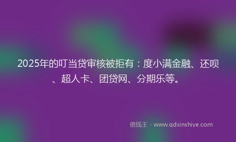 2025年的叮当贷审核被拒有：度小满金融、还呗、超人卡、团贷网、分期乐等。