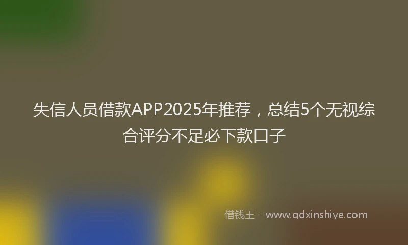 失信人员借款APP2025年推荐，总结5个无视综合评分不足必下款口子