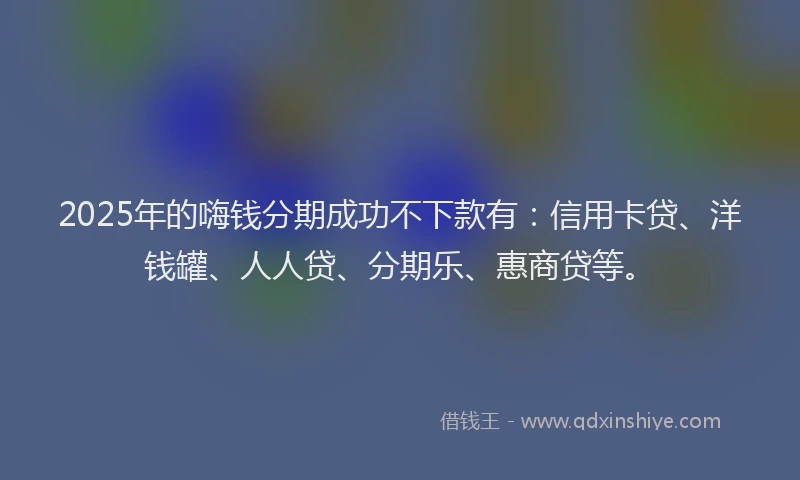2025年的嗨钱分期成功不下款有：信用卡贷、洋钱罐、人人贷、分期乐、惠商贷等。