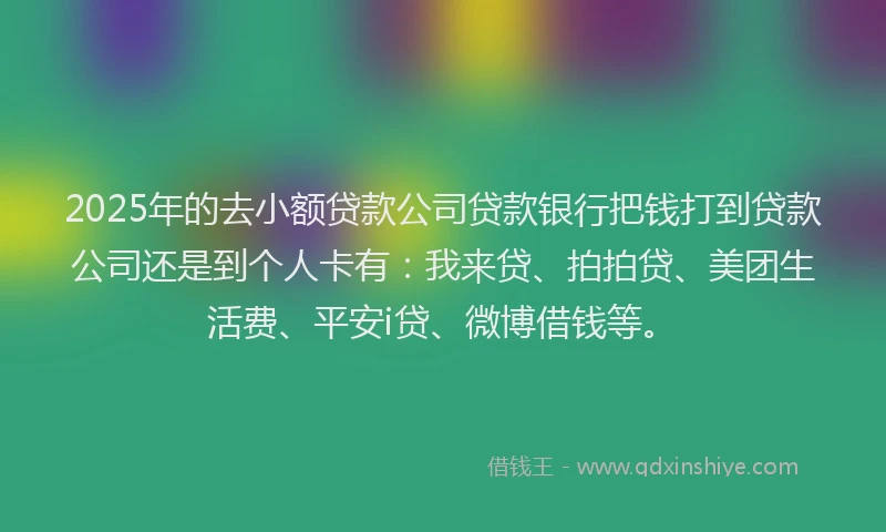 2025年的去小额贷款公司贷款银行把钱打到贷款公司还是到个人卡有：我来贷、拍拍贷、美团生活费、平安i贷、微博借钱等。