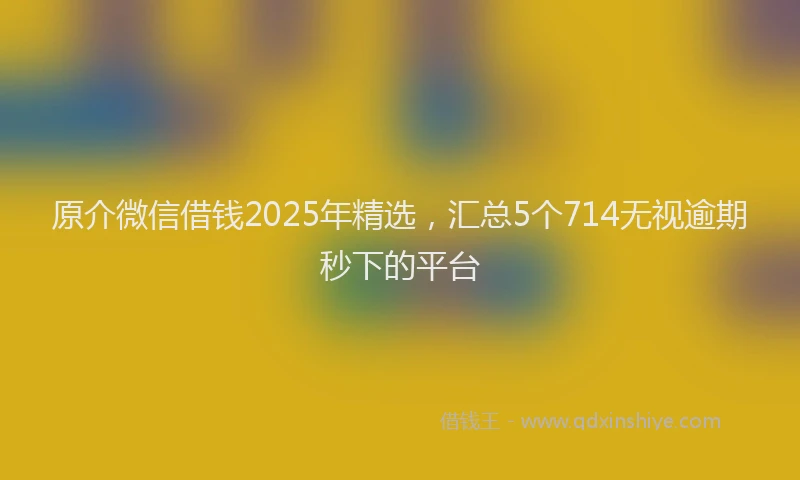 原介微信借钱2025年精选，汇总5个714无视逾期秒下的平台