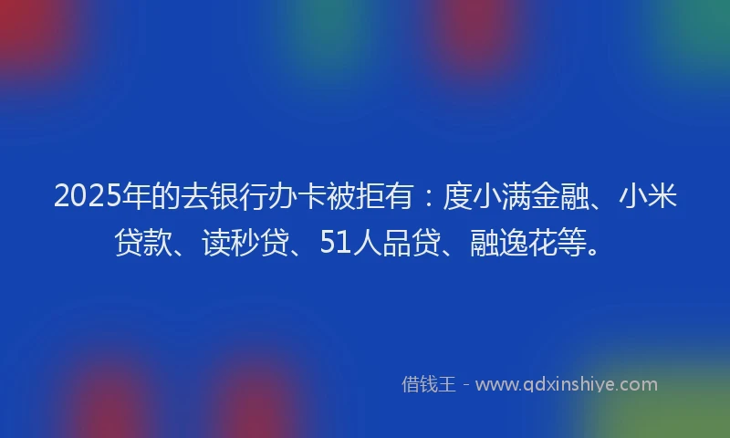 2025年的去银行办卡被拒有：度小满金融、小米贷款、读秒贷、51人品贷、融逸花等。