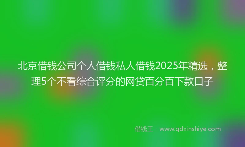 北京借钱公司个人借钱私人借钱2025年精选，整理5个不看综合评分的网贷百分百下款口子