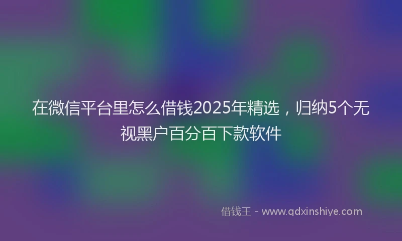 在微信平台里怎么借钱2025年精选，归纳5个无视黑户百分百下款软件