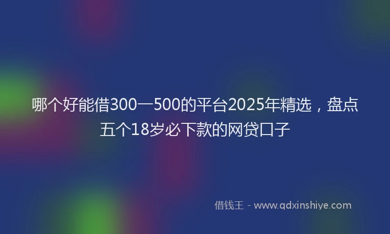 哪个好能借300一500的平台2025年精选，盘点五个18岁必下款的网贷口子