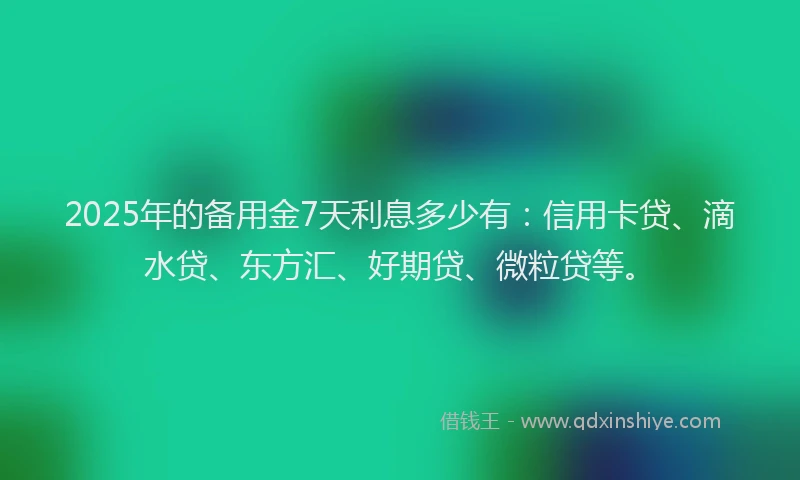 2025年的备用金7天利息多少有：信用卡贷、滴水贷、东方汇、好期贷、微粒贷等。