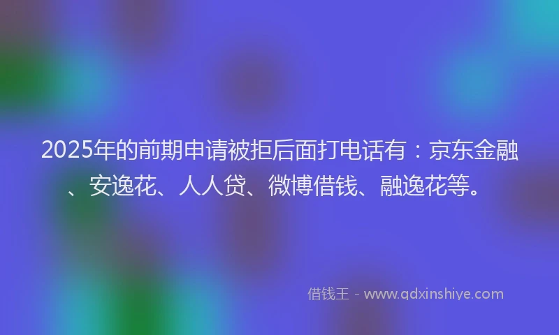 2025年的前期申请被拒后面打电话有：京东金融、安逸花、人人贷、微博借钱、融逸花等。