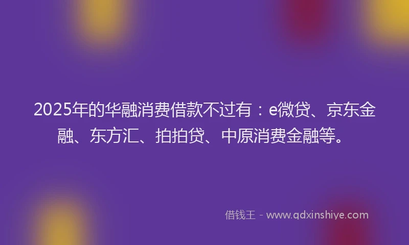 2025年的华融消费借款不过有：e微贷、京东金融、东方汇、拍拍贷、中原消费金融等。