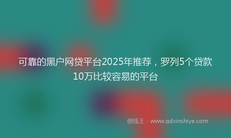 可靠的黑户网贷平台2025年推荐，罗列5个贷款10万比较容易的平台