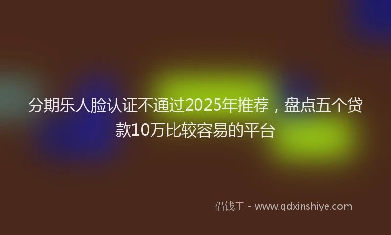 分期乐人脸认证不通过2025年推荐，盘点五个贷款10万比较容易的平台