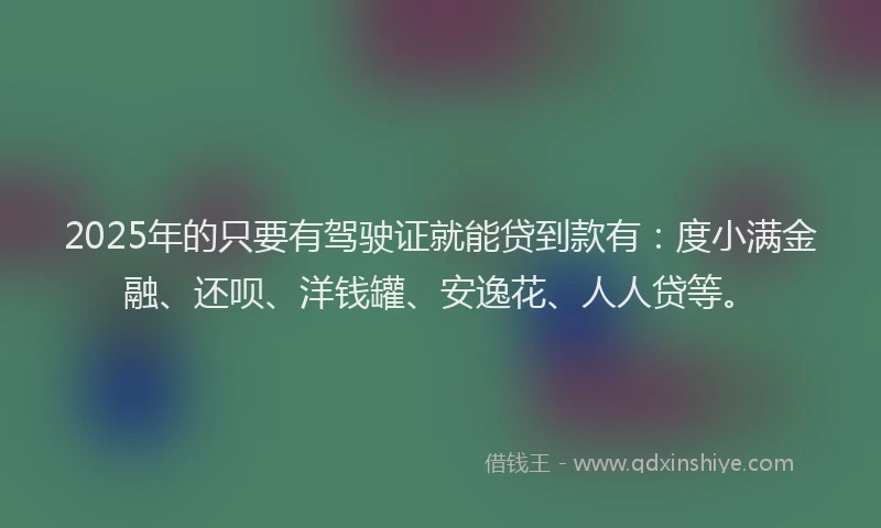 2025年的只要有驾驶证就能贷到款有：度小满金融、还呗、洋钱罐、安逸花、人人贷等。