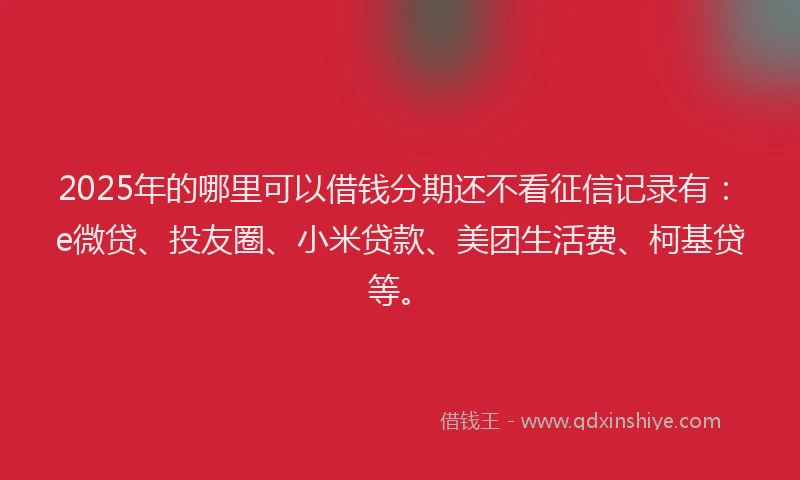 2025年的哪里可以借钱分期还不看征信记录有：e微贷、投友圈、小米贷款、美团生活费、柯基贷等。