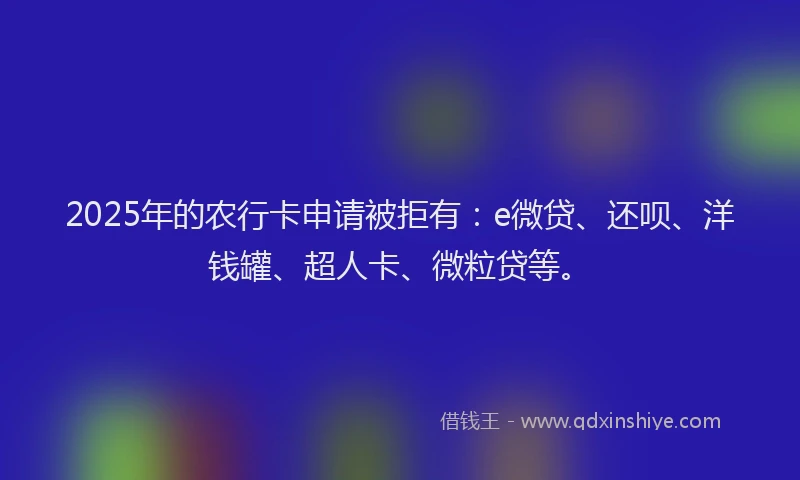 2025年的农行卡申请被拒有：e微贷、还呗、洋钱罐、超人卡、微粒贷等。