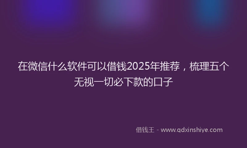 在微信什么软件可以借钱2025年推荐，梳理五个无视一切必下款的口子