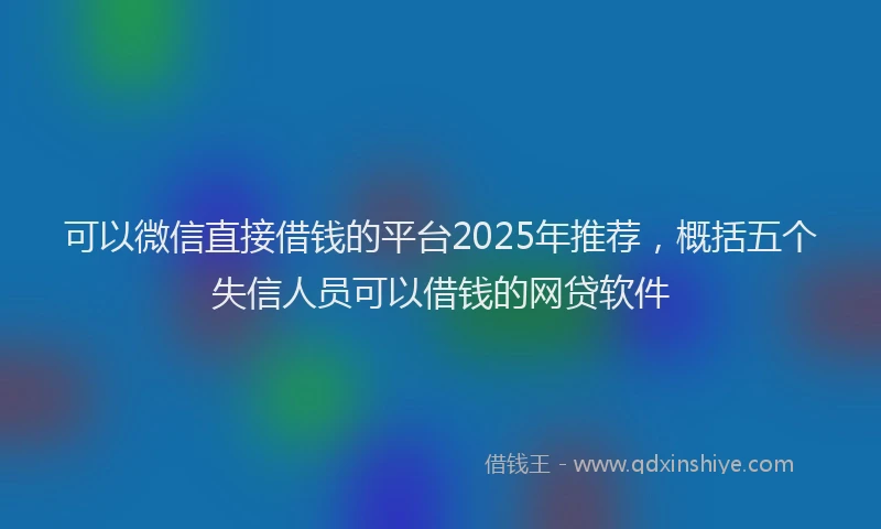 可以微信直接借钱的平台2025年推荐，概括五个失信人员可以借钱的网贷软件