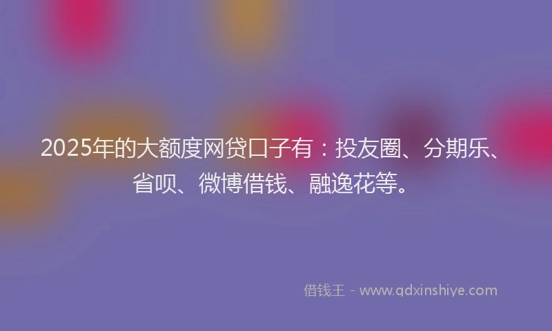 2025年的大额度网贷口子有：投友圈、分期乐、省呗、微博借钱、融逸花等。