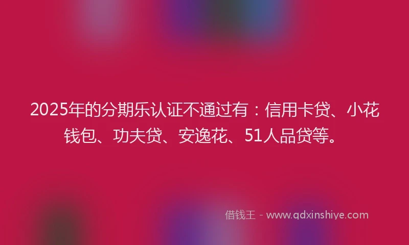 2025年的分期乐认证不通过有：信用卡贷、小花钱包、功夫贷、安逸花、51人品贷等。
