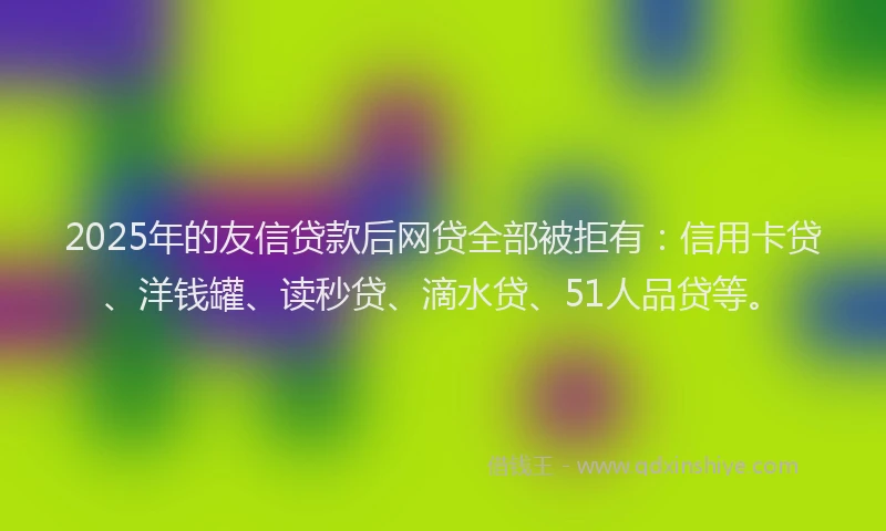 2025年的友信贷款后网贷全部被拒有：信用卡贷、洋钱罐、读秒贷、滴水贷、51人品贷等。