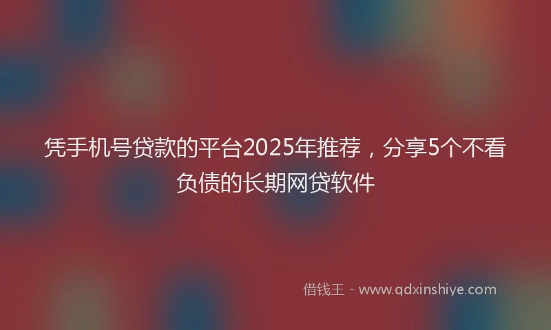 凭手机号贷款的平台2025年推荐，分享5个不看负债的长期网贷软件