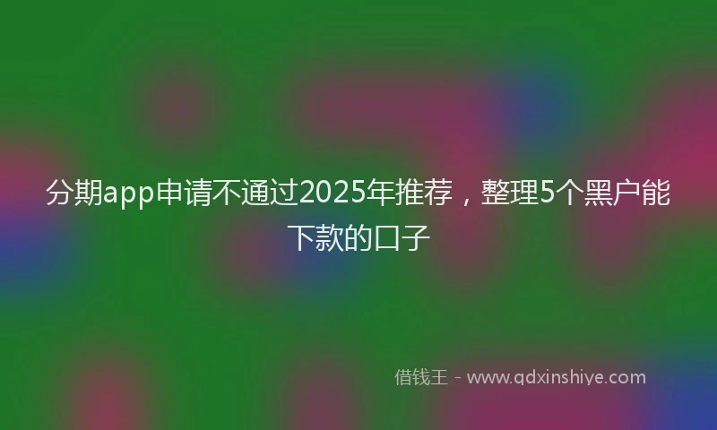分期app申请不通过2025年推荐，整理5个黑户能下款的口子