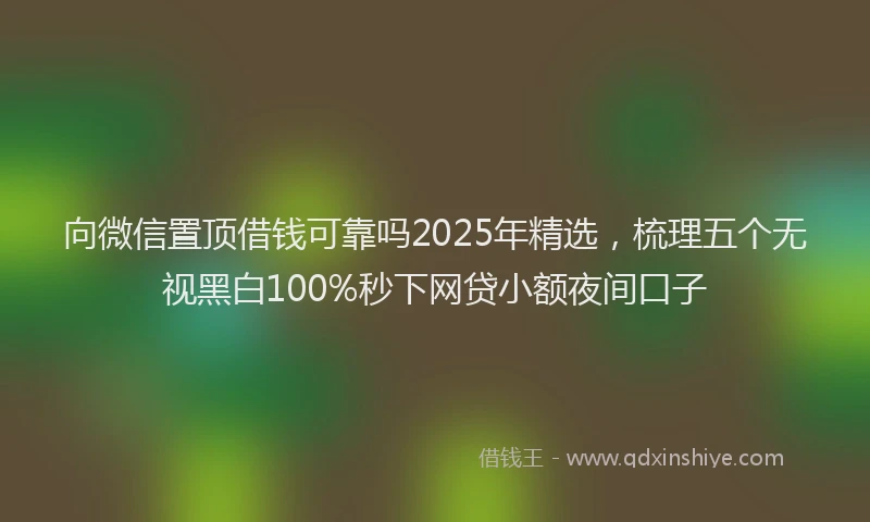 向微信置顶借钱可靠吗2025年精选，梳理五个无视黑白100%秒下网贷小额夜间口子