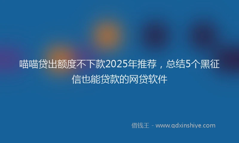 喵喵贷出额度不下款2025年推荐，总结5个黑征信也能贷款的网贷软件