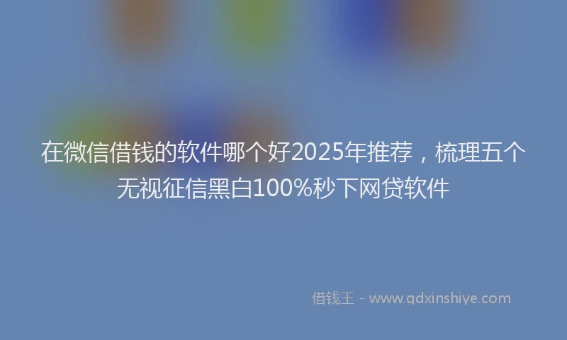 在微信借钱的软件哪个好2025年推荐，梳理五个无视征信黑白100%秒下网贷软件