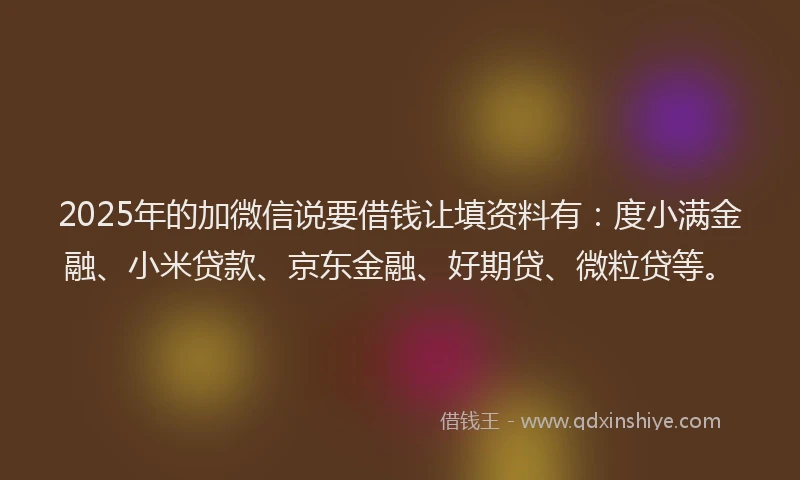 2025年的加微信说要借钱让填资料有：度小满金融、小米贷款、京东金融、好期贷、微粒贷等。