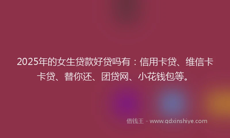 2025年的女生贷款好贷吗有：信用卡贷、维信卡卡贷、替你还、团贷网、小花钱包等。