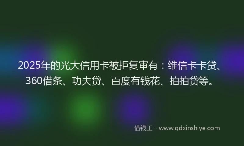 2025年的光大信用卡被拒复审有：维信卡卡贷、360借条、功夫贷、百度有钱花、拍拍贷等。