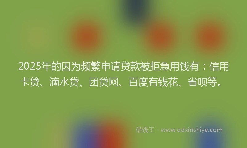 2025年的因为频繁申请贷款被拒急用钱有：信用卡贷、滴水贷、团贷网、百度有钱花、省呗等。