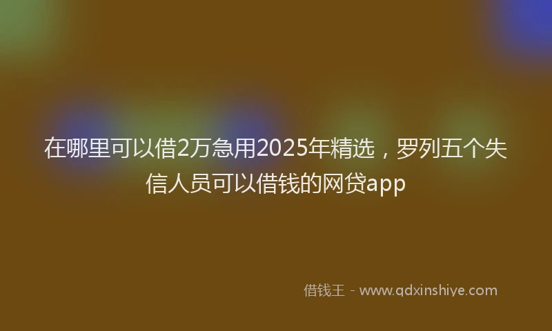在哪里可以借2万急用2025年精选，罗列五个失信人员可以借钱的网贷app