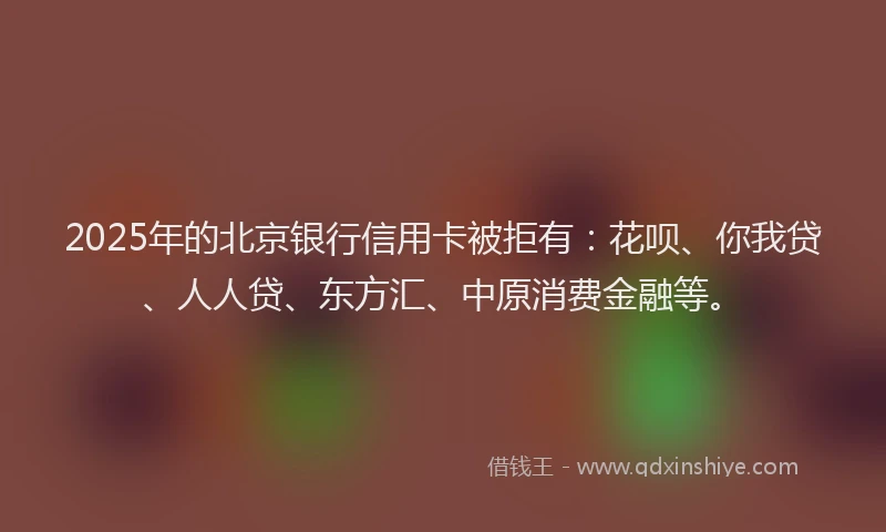 2025年的北京银行信用卡被拒有：花呗、你我贷、人人贷、东方汇、中原消费金融等。