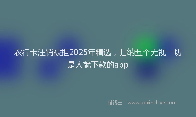 农行卡注销被拒2025年精选，归纳五个无视一切是人就下款的app