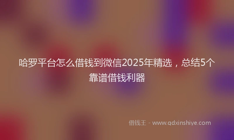 哈罗平台怎么借钱到微信2025年精选，总结5个靠谱借钱利器