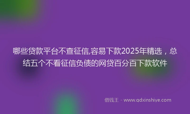 哪些贷款平台不查征信,容易下款2025年精选，总结五个不看征信负债的网贷百分百下款软件