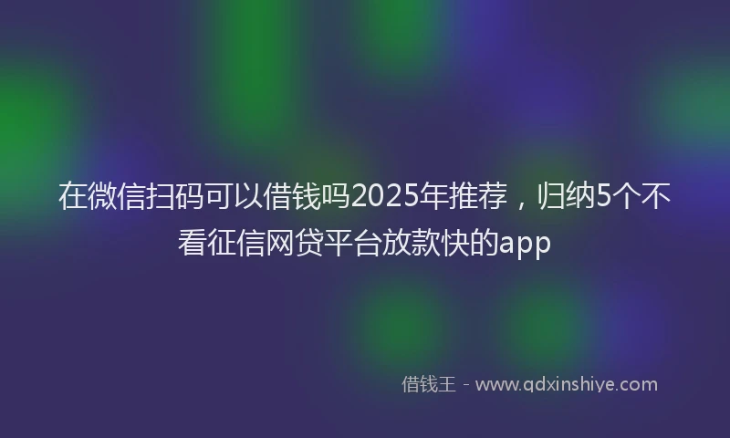 在微信扫码可以借钱吗2025年推荐，归纳5个不看征信网贷平台放款快的app