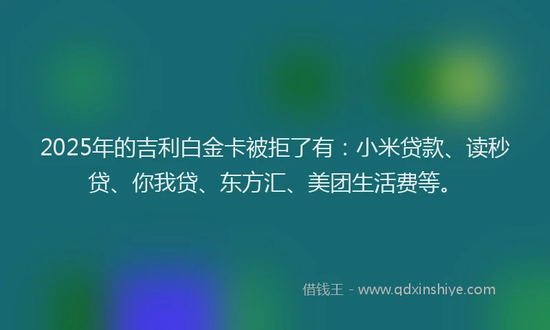 2025年的吉利白金卡被拒了有：小米贷款、读秒贷、你我贷、东方汇、美团生活费等。