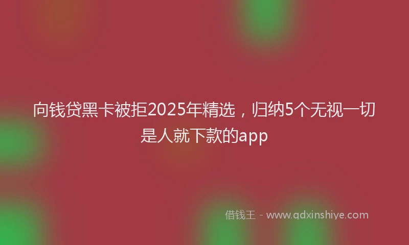 向钱贷黑卡被拒2025年精选，归纳5个无视一切是人就下款的app