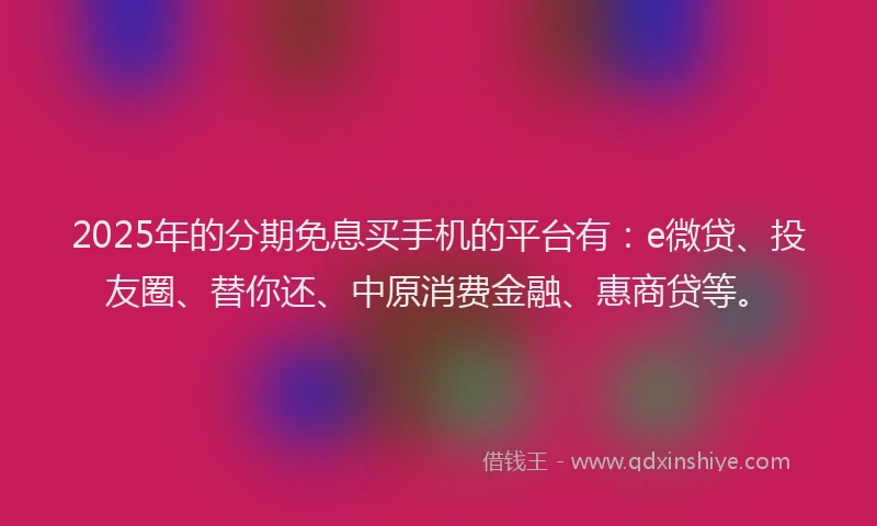 2025年的分期免息买手机的平台有：e微贷、投友圈、替你还、中原消费金融、惠商贷等。