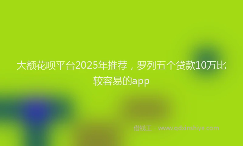 大额花呗平台2025年推荐，罗列五个贷款10万比较容易的app