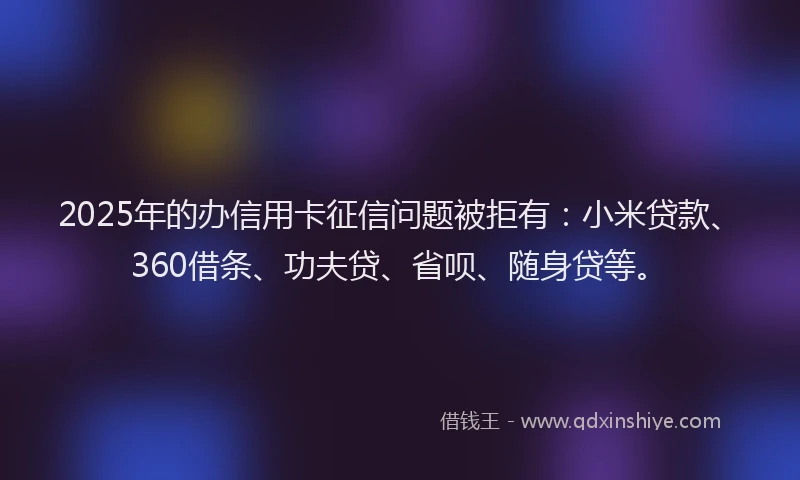 2025年的办信用卡征信问题被拒有：小米贷款、360借条、功夫贷、省呗、随身贷等。