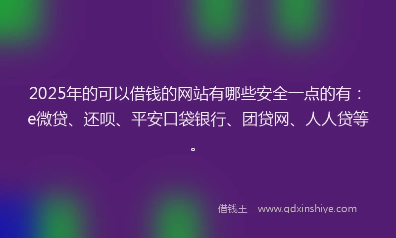 2025年的可以借钱的网站有哪些安全一点的有：e微贷、还呗、平安口袋银行、团贷网、人人贷等。